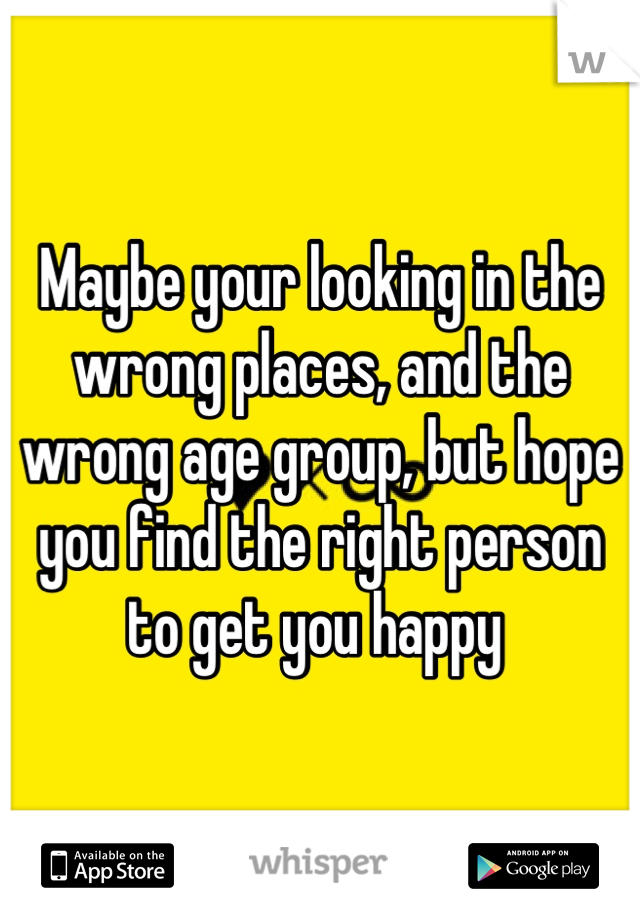 Maybe your looking in the wrong places, and the wrong age group, but hope you find the right person to get you happy 