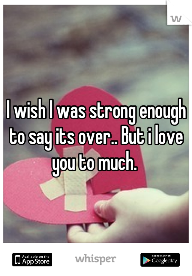 I wish I was strong enough to say its over.. But i love you to much. 