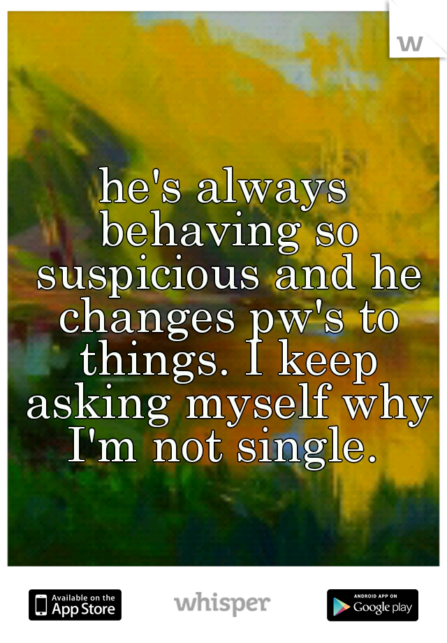 he's always behaving so suspicious and he changes pw's to things. I keep asking myself why I'm not single. 