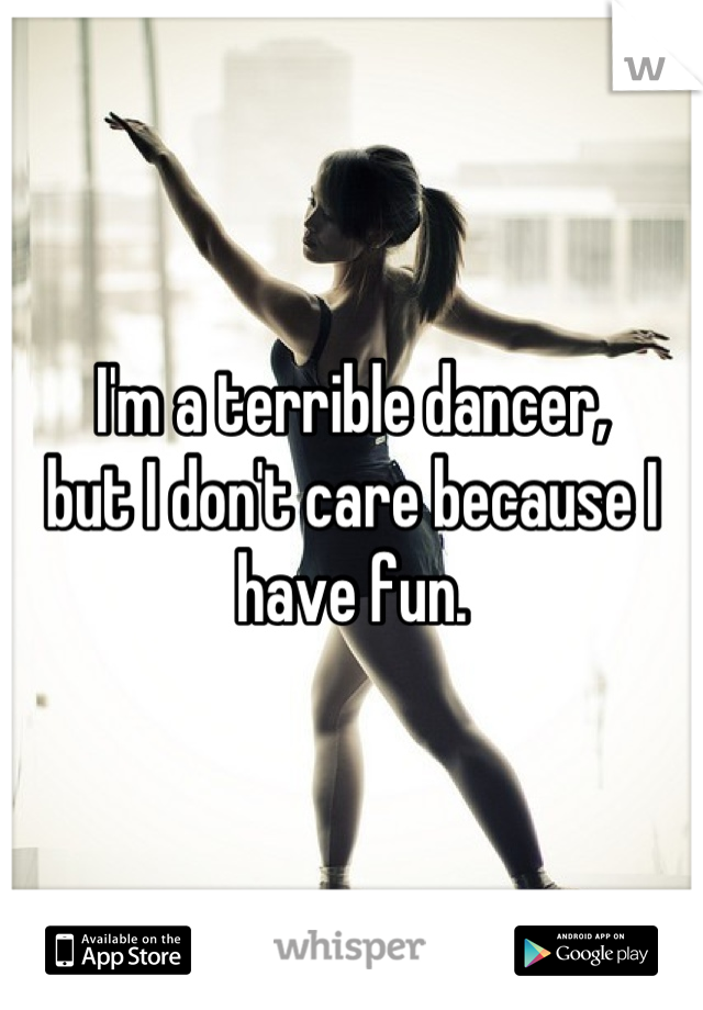 I'm a terrible dancer,
but I don't care because I have fun.