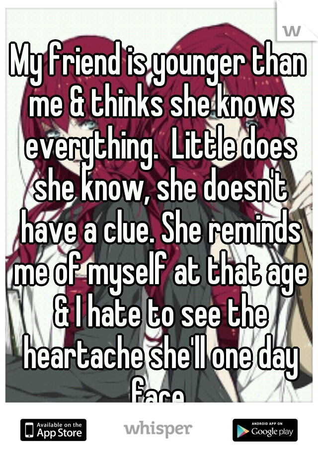 My friend is younger than me & thinks she knows everything.  Little does she know, she doesn't have a clue. She reminds me of myself at that age & I hate to see the heartache she'll one day face.