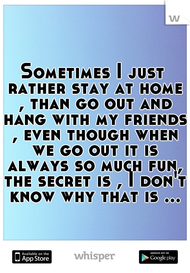 Sometimes I just rather stay at home , than go out and hang with my friends , even though when we go out it is always so much fun, the secret is , I don't know why that is ...