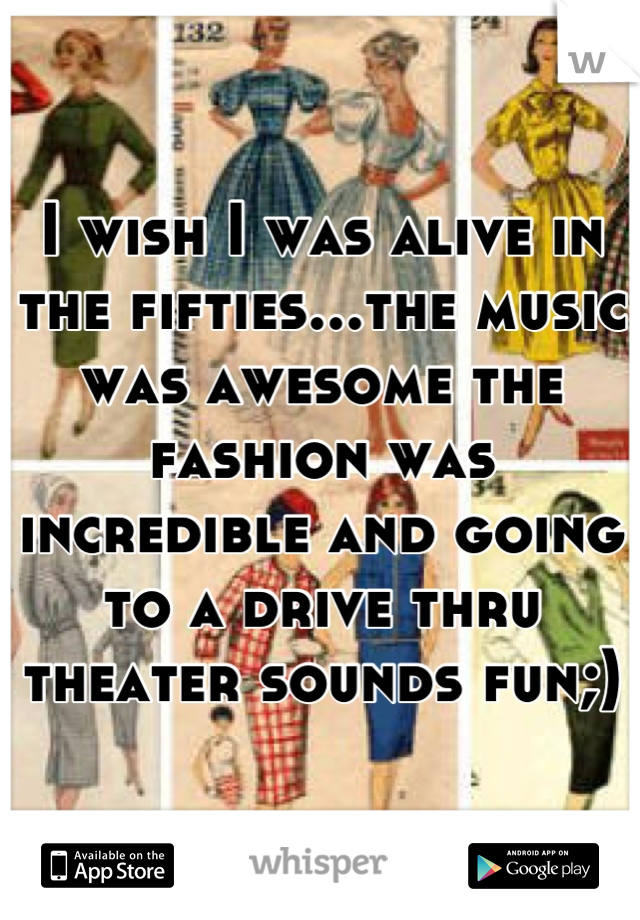 I wish I was alive in the fifties...the music was awesome the fashion was incredible and going to a drive thru theater sounds fun;)