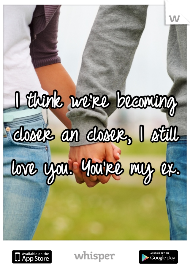 I think we're becoming closer an closer, I still love you. You're my ex.