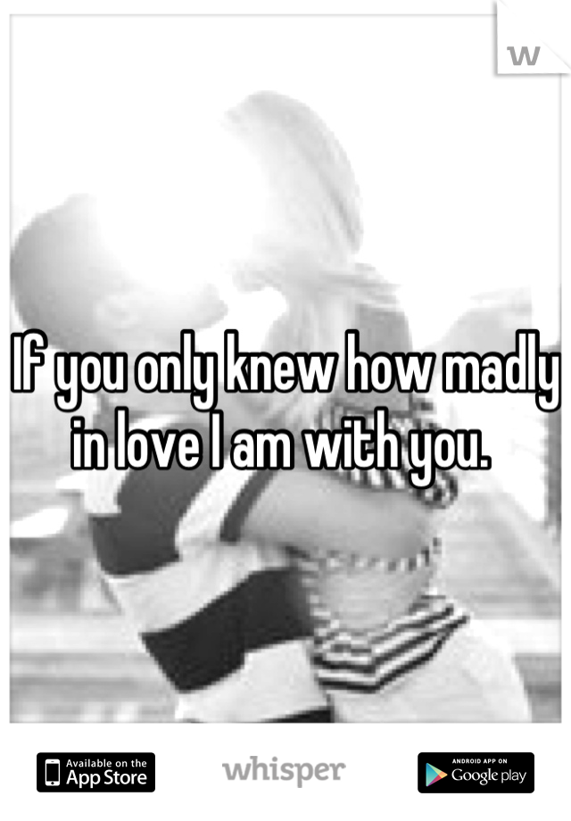 If you only knew how madly in love I am with you. 