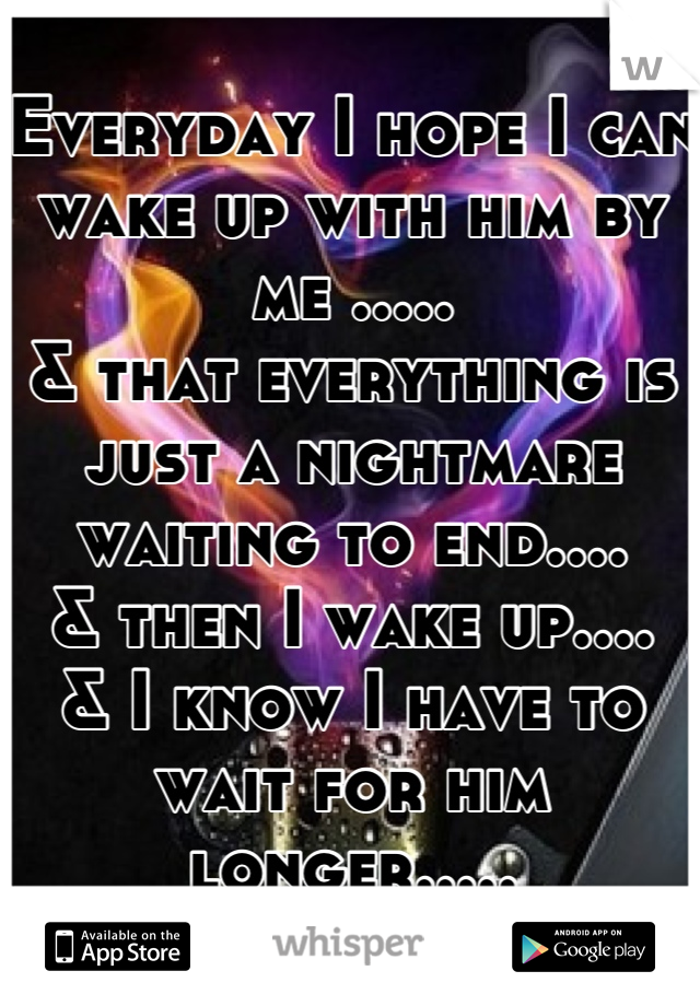 Everyday I hope I can wake up with him by me .....
& that everything is just a nightmare waiting to end....
& then I wake up....
& I know I have to wait for him longer.....