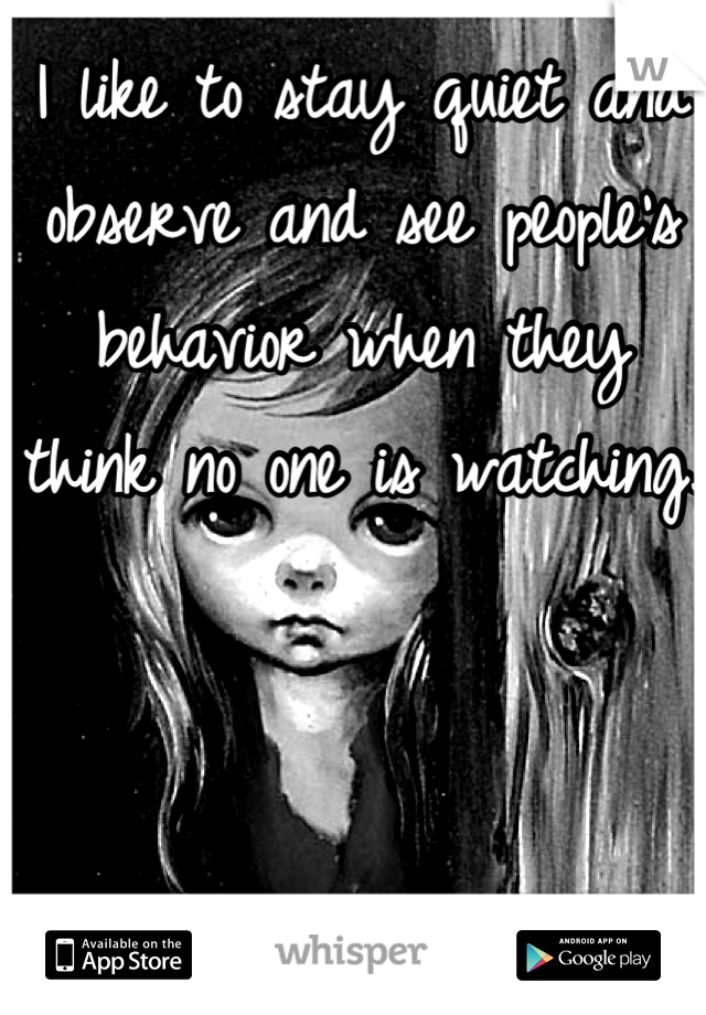 I like to stay quiet and observe and see people's behavior when they think no one is watching.