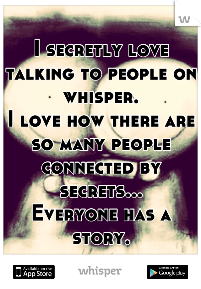 I secretly love talking to people on whisper. 
I love how there are so many people connected by secrets... 
Everyone has a story.