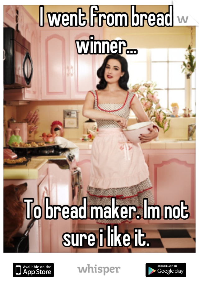 I went from bread winner...





To bread maker. Im not sure i like it.