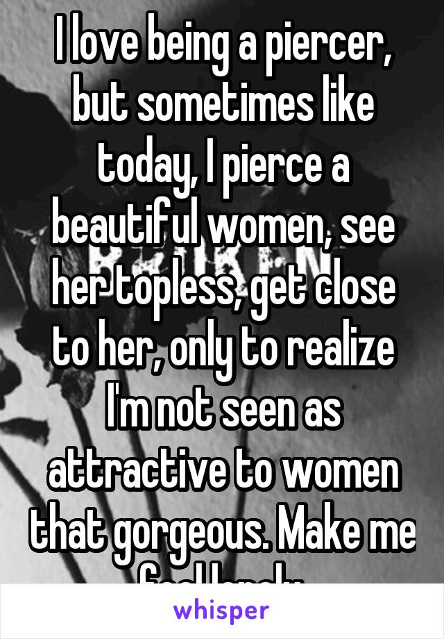 I love being a piercer, but sometimes like today, I pierce a beautiful women, see her topless, get close to her, only to realize I'm not seen as attractive to women that gorgeous. Make me feel lonely.