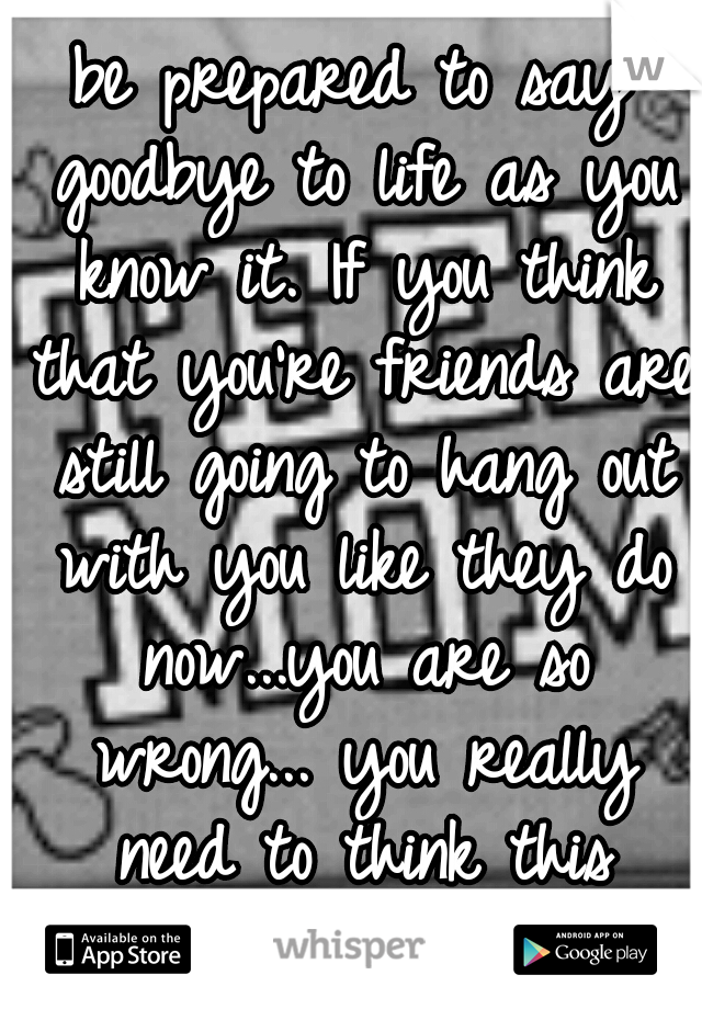 be prepared to say goodbye to life as you know it. If you think that you're friends are still going to hang out with you like they do now...you are so wrong... you really need to think this through 