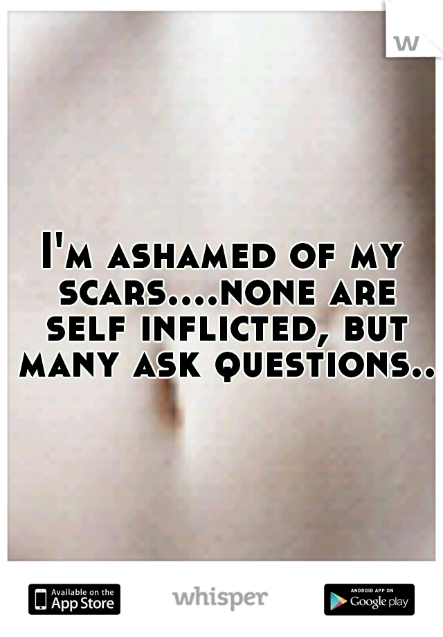 I'm ashamed of my scars....none are self inflicted, but many ask questions..