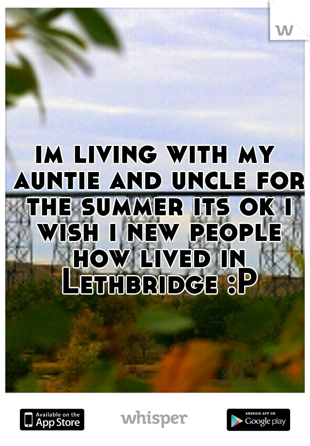 im living with my auntie and uncle for the summer its ok i wish i new people how lived in Lethbridge :P