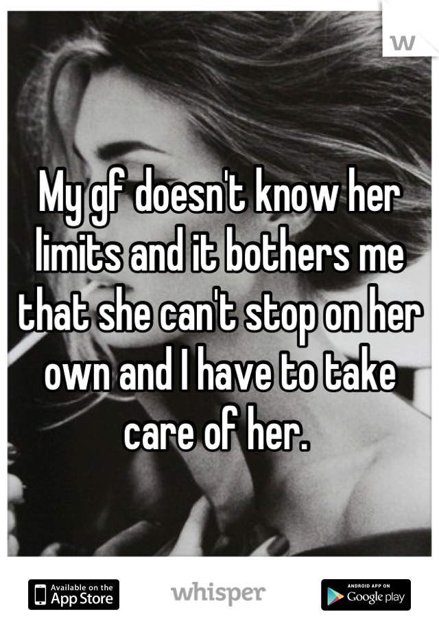 My gf doesn't know her limits and it bothers me that she can't stop on her own and I have to take care of her. 