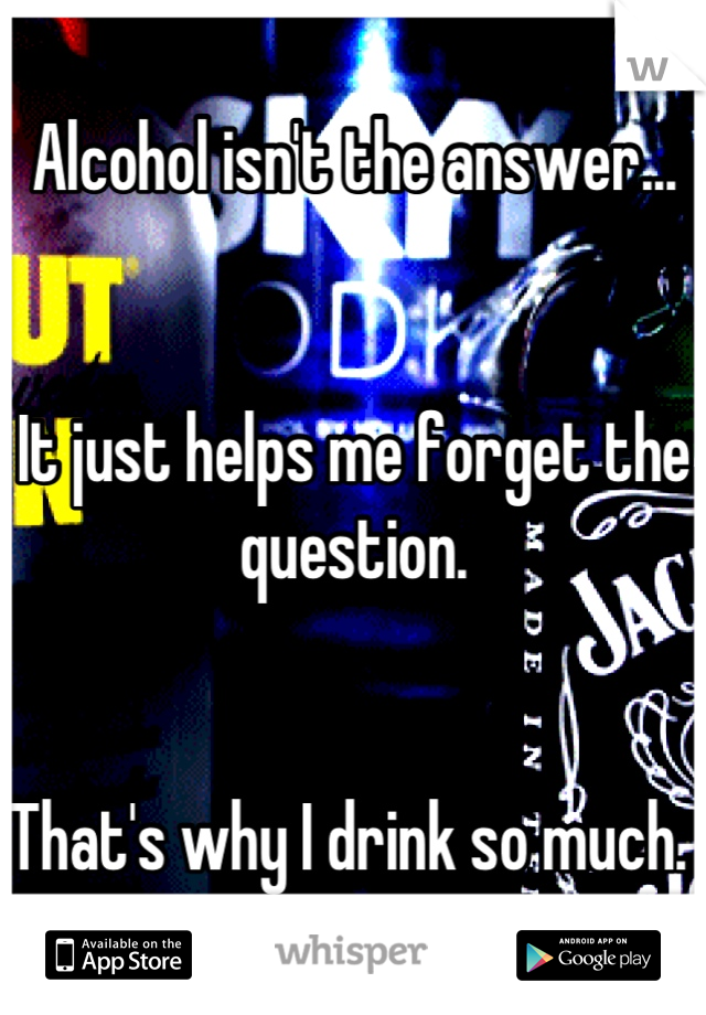 Alcohol isn't the answer...


It just helps me forget the question. 


That's why I drink so much. 