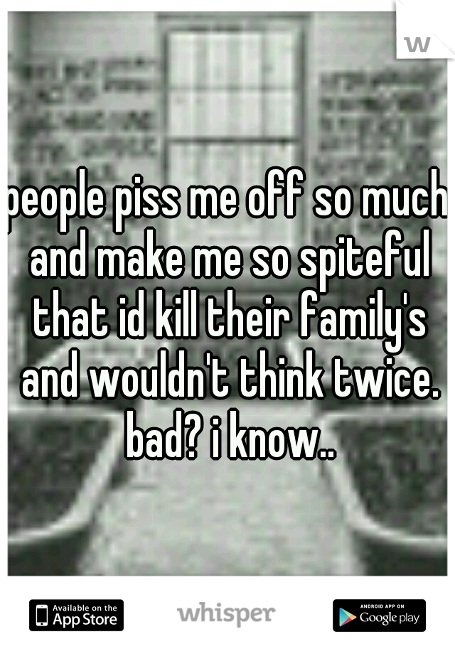 people piss me off so much and make me so spiteful that id kill their family's and wouldn't think twice. bad? i know..