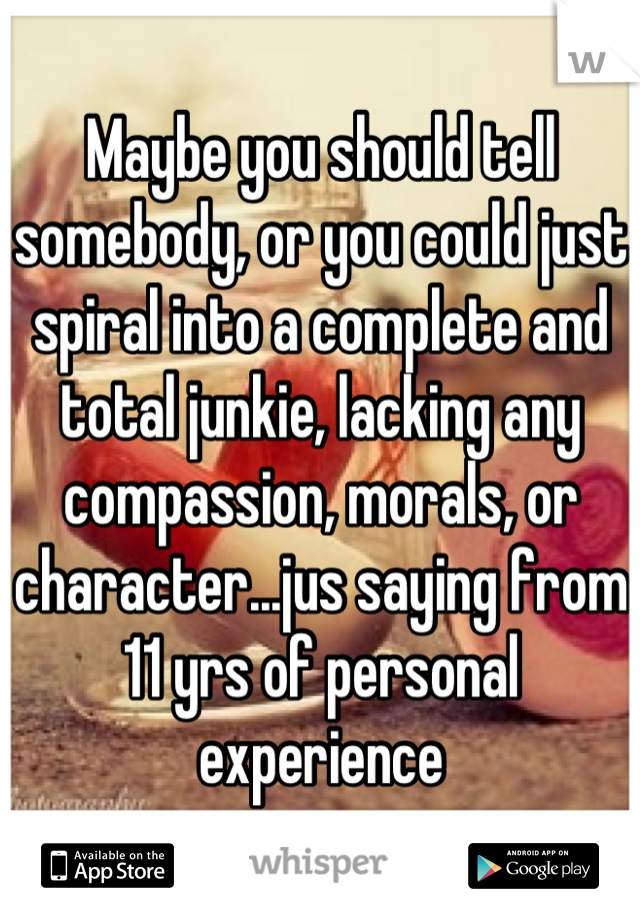 Maybe you should tell somebody, or you could just spiral into a complete and total junkie, lacking any compassion, morals, or character...jus saying from 11 yrs of personal experience