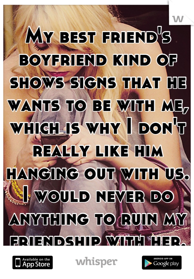 My best friend's boyfriend kind of shows signs that he wants to be with me, which is why I don't really like him hanging out with us. I would never do anything to ruin my friendship with her.