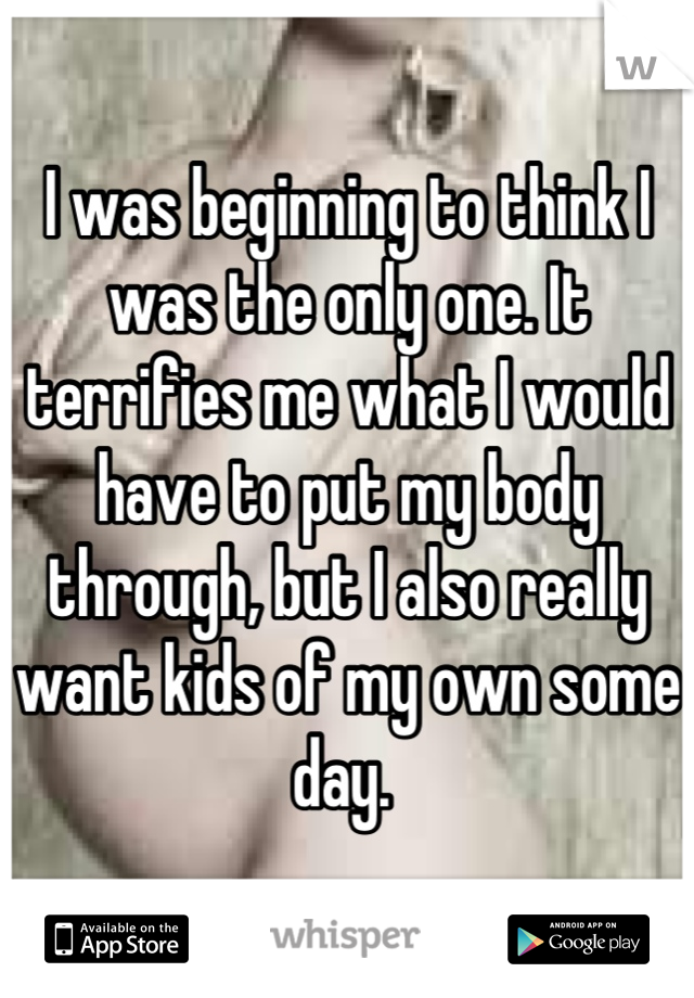 I was beginning to think I was the only one. It terrifies me what I would have to put my body through, but I also really want kids of my own some day. 