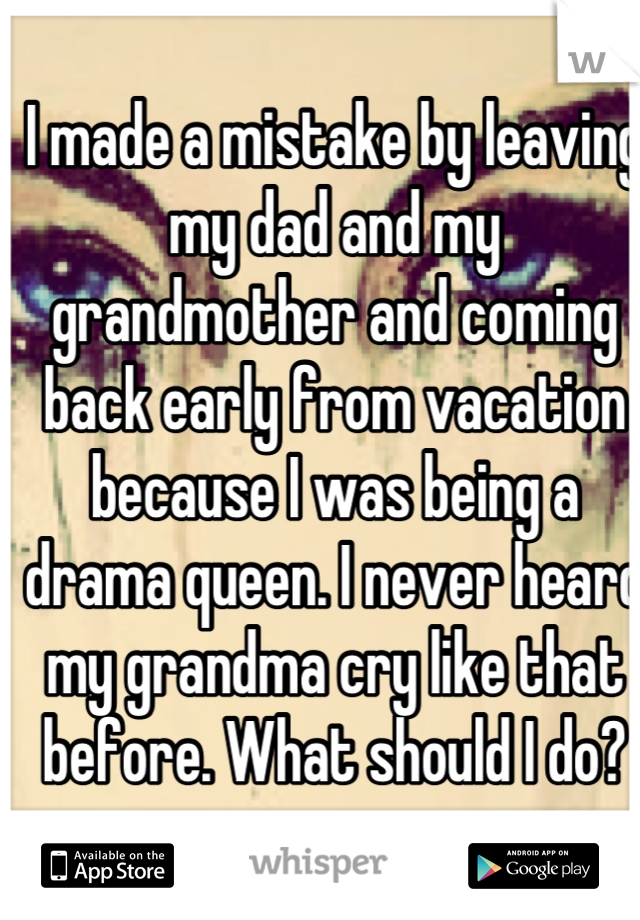 I made a mistake by leaving my dad and my grandmother and coming back early from vacation because I was being a drama queen. I never heard my grandma cry like that before. What should I do?