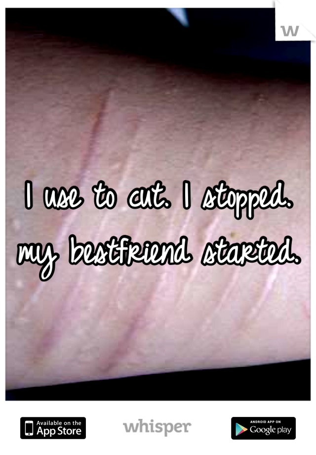 I use to cut. I stopped. my bestfriend started.