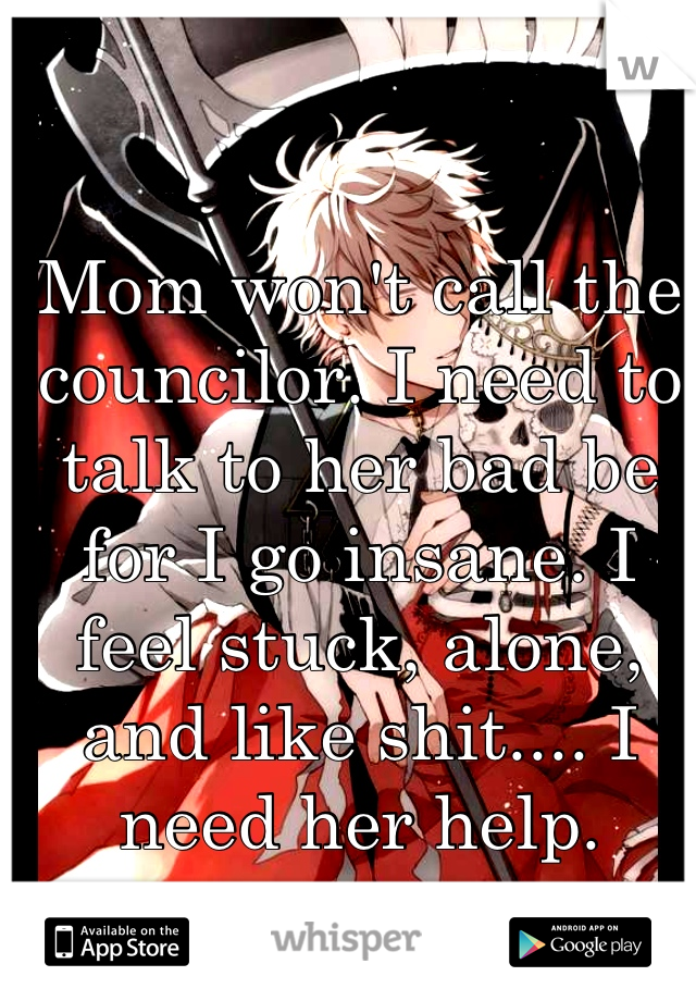 Mom won't call the councilor. I need to talk to her bad be for I go insane. I feel stuck, alone, and like shit.... I need her help.