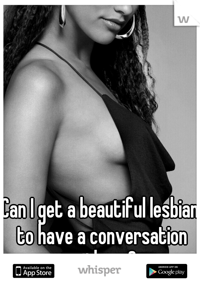 Can I get a beautiful lesbian to have a conversation with me?