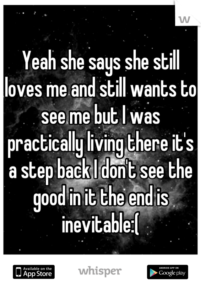 Yeah she says she still loves me and still wants to see me but I was practically living there it's a step back I don't see the good in it the end is inevitable:(