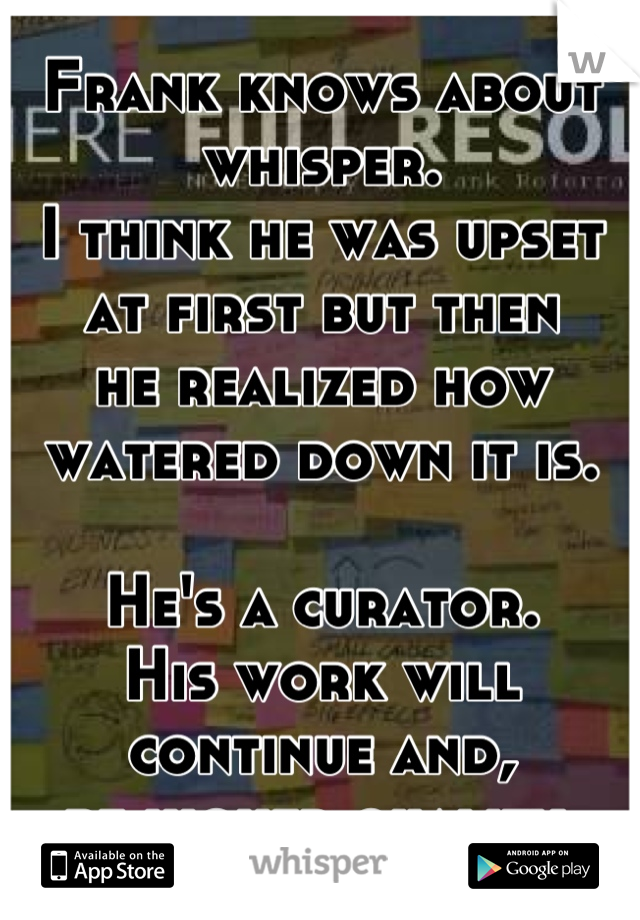 Frank knows about whisper. 
I think he was upset at first but then
he realized how watered down it is.

He's a curator.
His work will continue and,
be higher quality.