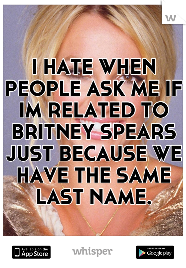 I HATE WHEN PEOPLE ASK ME IF IM RELATED TO BRITNEY SPEARS JUST BECAUSE WE HAVE THE SAME LAST NAME.