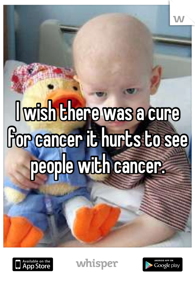 I wish there was a cure for cancer it hurts to see  people with cancer.