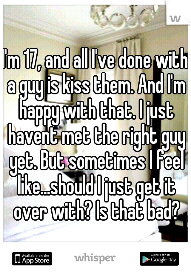 I'm 17, and all I've done with a guy is kiss them. And I'm happy with that. I just havent met the right guy yet. But sometimes I feel like...should I just get it over with? Is that bad?