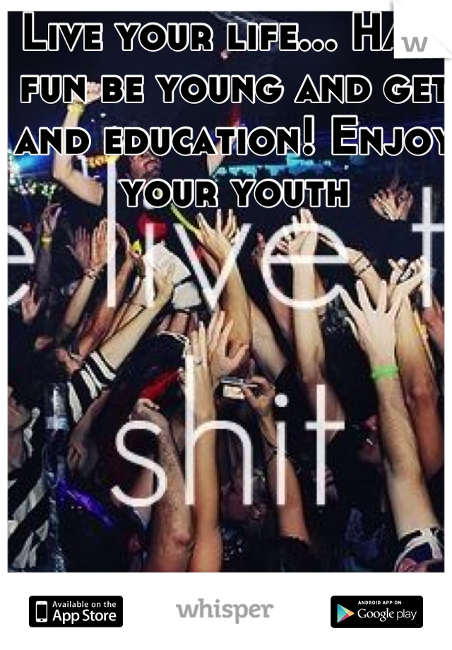 Live your life... Have fun be young and get and education! Enjoy your youth