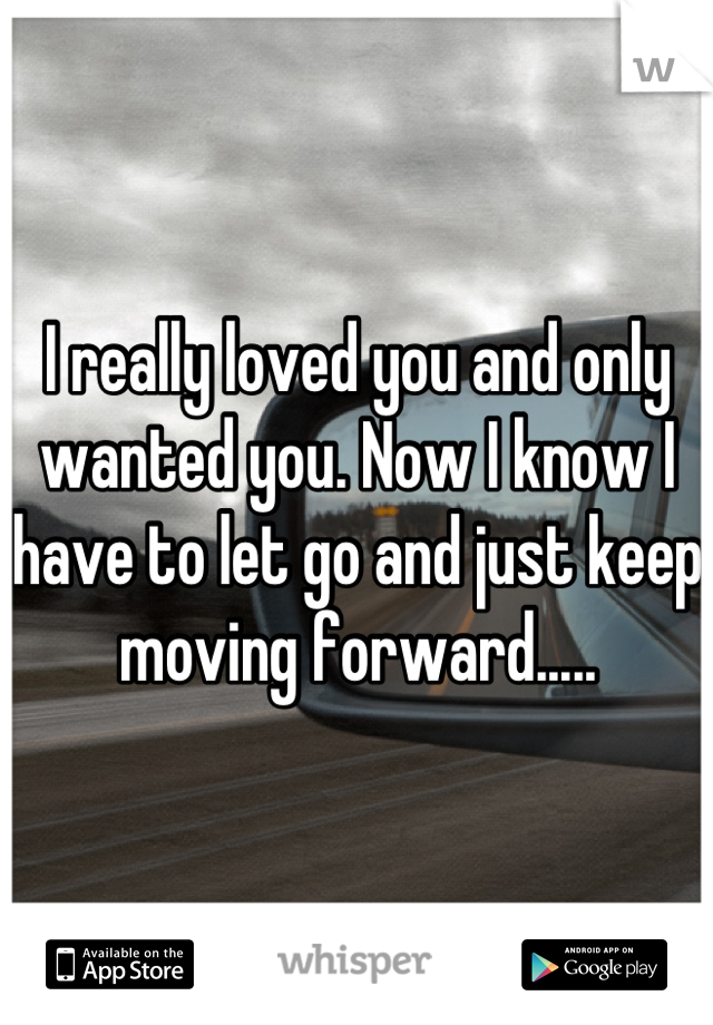 I really loved you and only wanted you. Now I know I have to let go and just keep moving forward.....