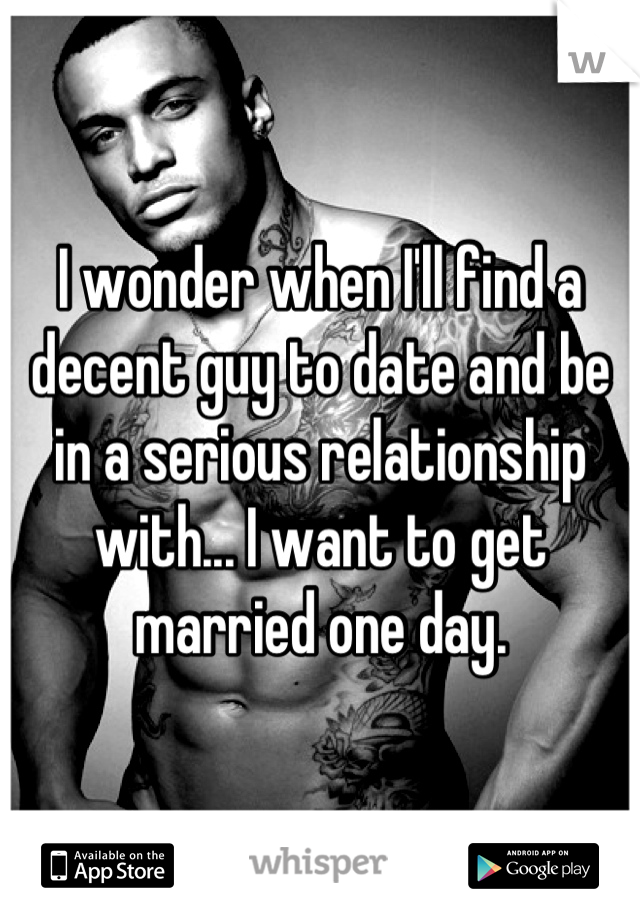 I wonder when I'll find a decent guy to date and be in a serious relationship with... I want to get married one day.