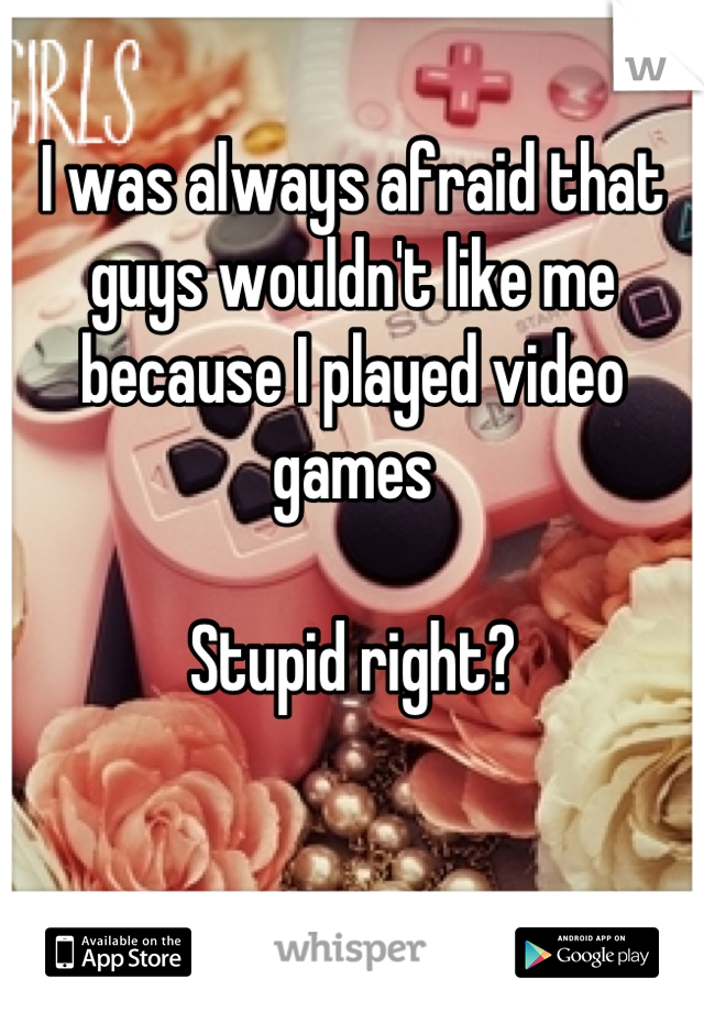 I was always afraid that guys wouldn't like me because I played video games 

Stupid right?