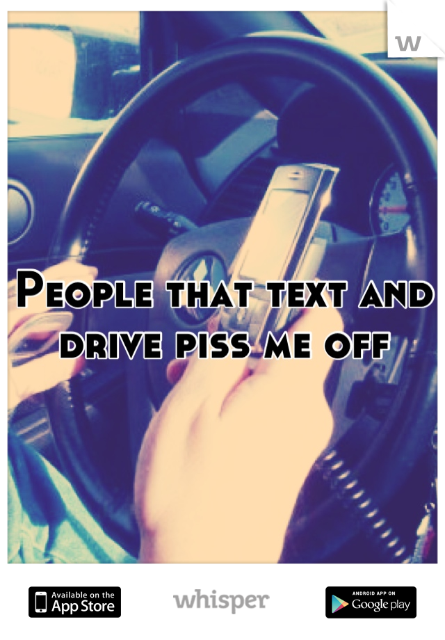 People that text and drive piss me off