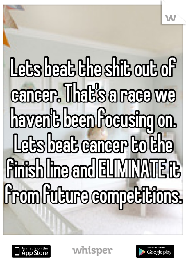 Lets beat the shit out of cancer. That's a race we haven't been focusing on. Lets beat cancer to the finish line and ELIMINATE it from future competitions.