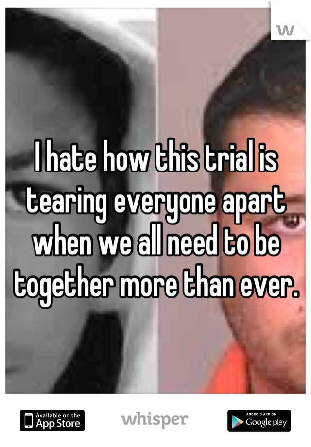 I hate how this trial is tearing everyone apart when we all need to be together more than ever.