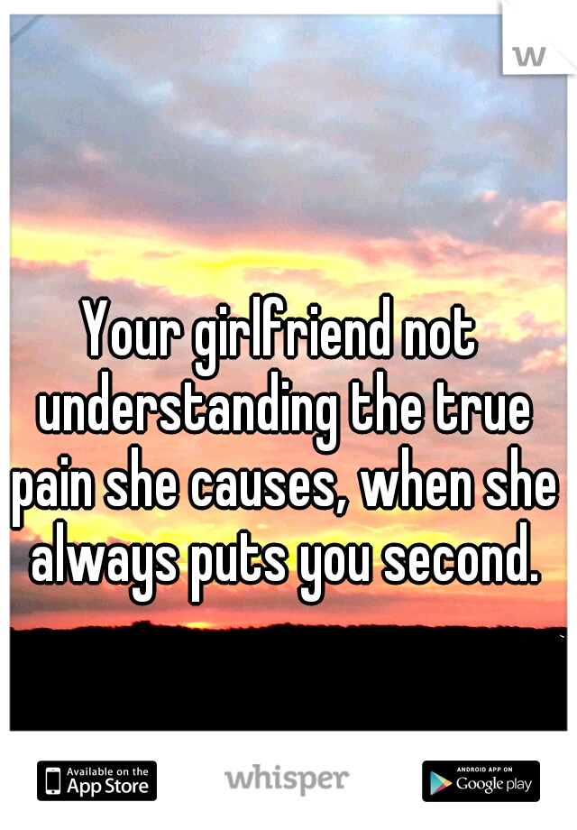 Your girlfriend not understanding the true pain she causes, when she always puts you second.