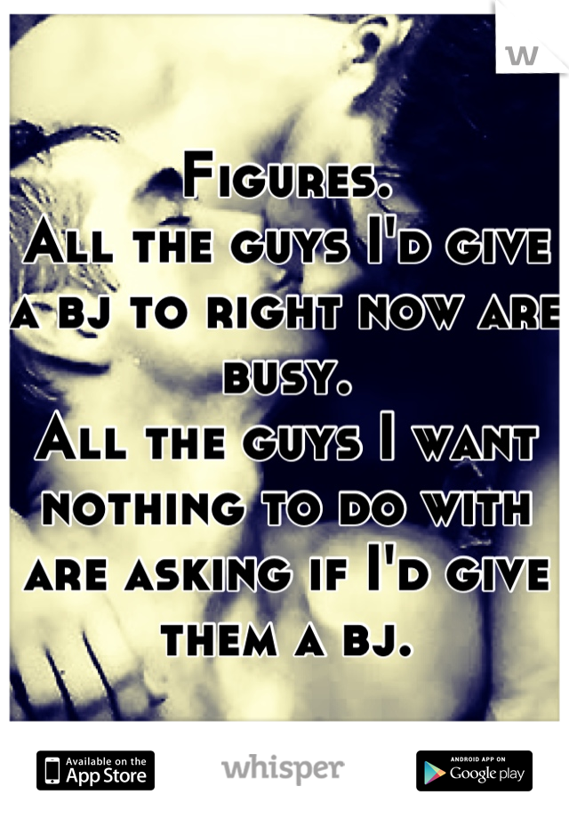 Figures.
All the guys I'd give a bj to right now are busy.
All the guys I want nothing to do with are asking if I'd give them a bj.