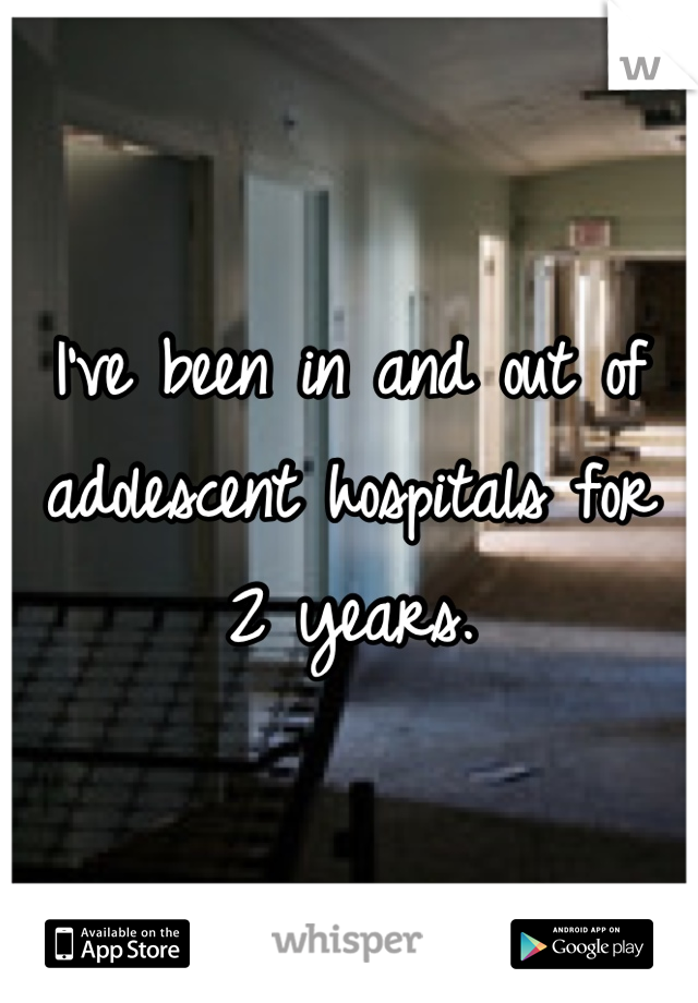 I've been in and out of adolescent hospitals for 2 years.