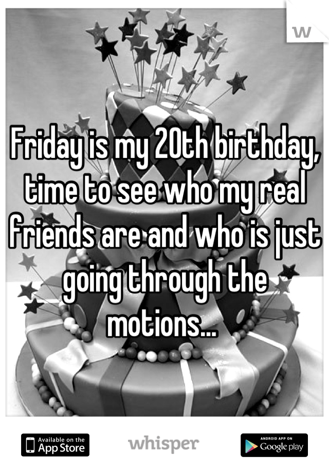 Friday is my 20th birthday, time to see who my real friends are and who is just going through the motions... 