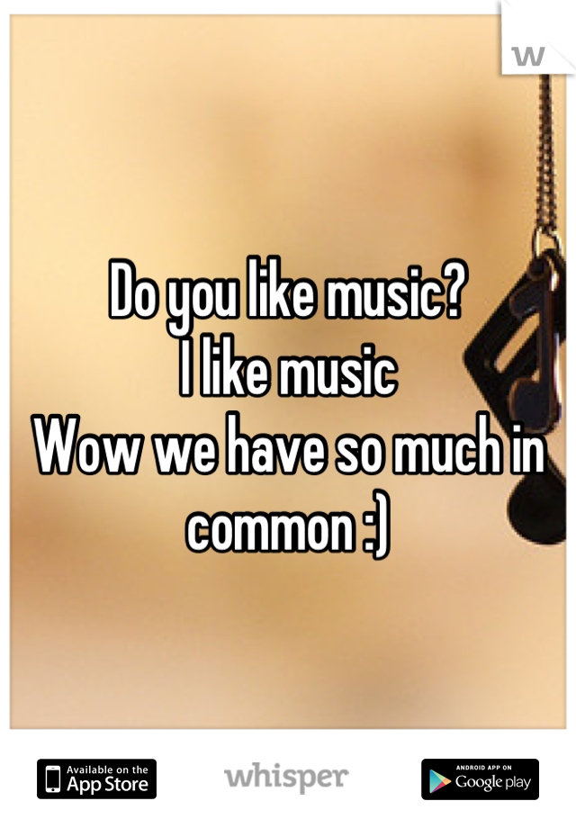 Do you like music?
I like music
Wow we have so much in common :)