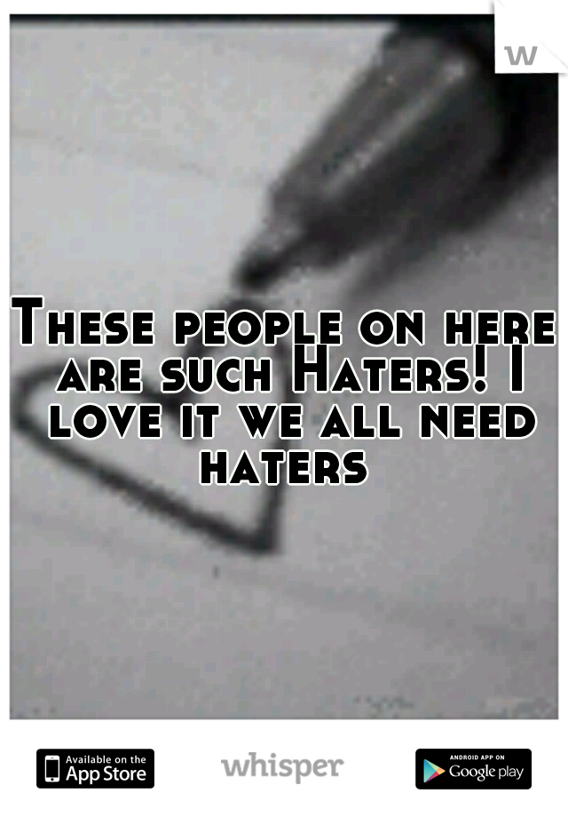 These people on here are such Haters! I love it we all need haters 