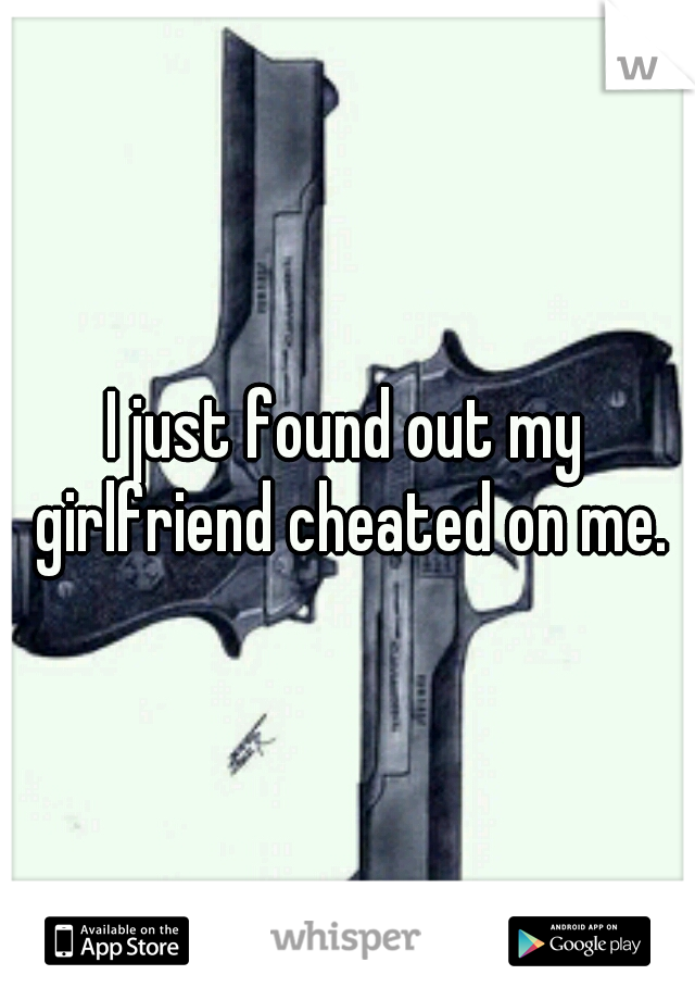 I just found out my girlfriend cheated on me.