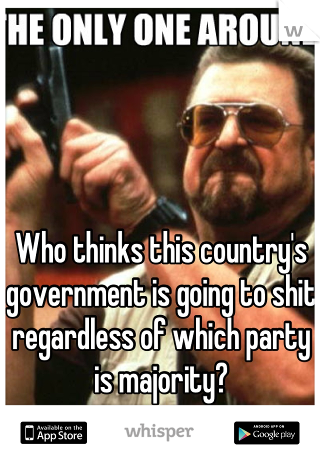 Who thinks this country's government is going to shit regardless of which party is majority?