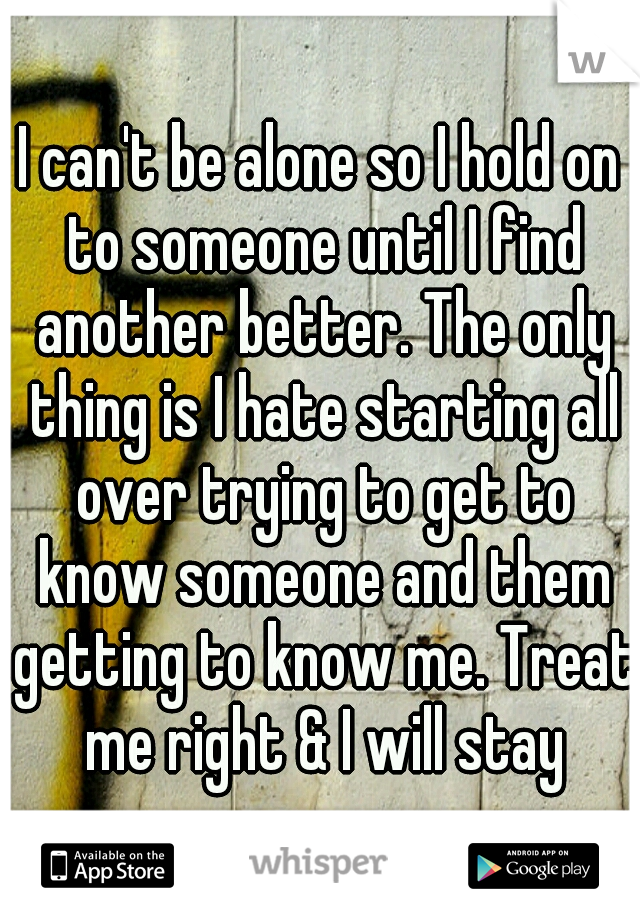 I can't be alone so I hold on to someone until I find another better. The only thing is I hate starting all over trying to get to know someone and them getting to know me. Treat me right & I will stay