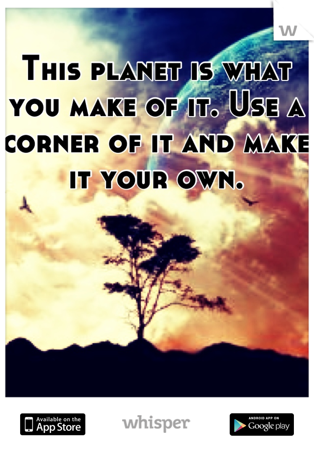 This planet is what you make of it. Use a corner of it and make it your own.