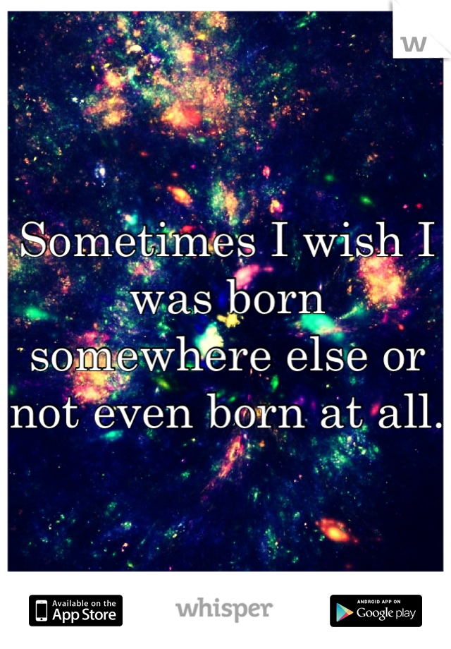 Sometimes I wish I was born somewhere else or not even born at all.